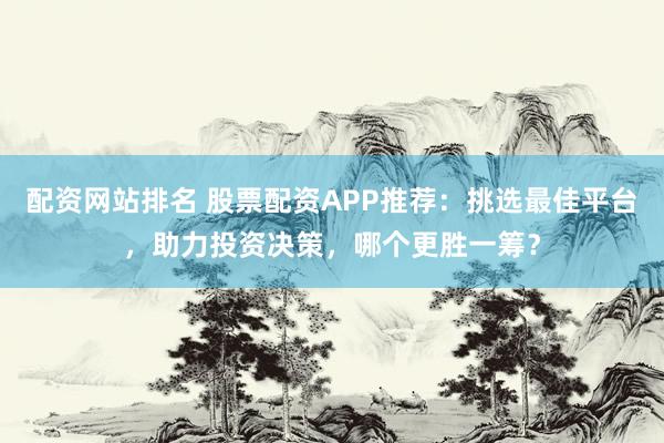 配资网站排名 股票配资APP推荐：挑选最佳平台，助力投资决策，哪个更胜一筹？