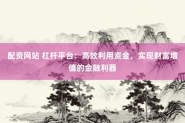 配资网站 杠杆平台：高效利用资金，实现财富增值的金融利器
