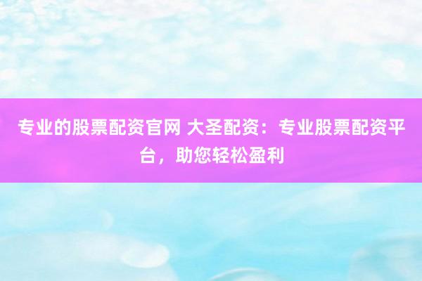 专业的股票配资官网 大圣配资：专业股票配资平台，助您轻松盈利