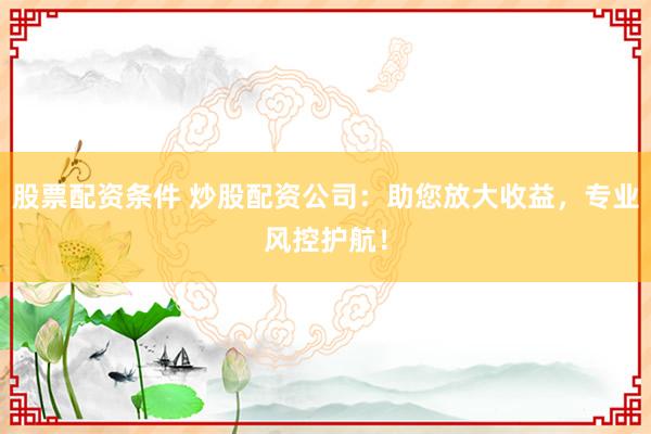 股票配资条件 炒股配资公司：助您放大收益，专业风控护航！
