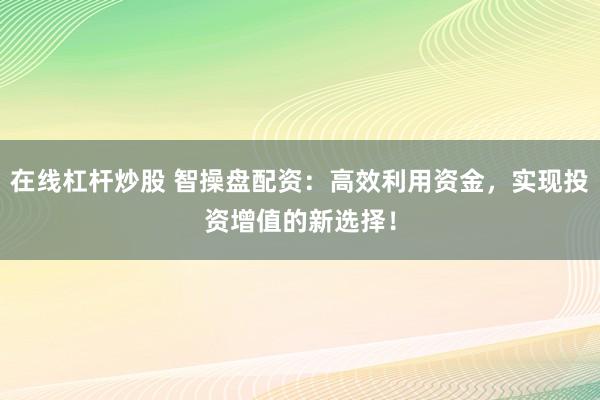 在线杠杆炒股 智操盘配资：高效利用资金，实现投资增值的新选择！