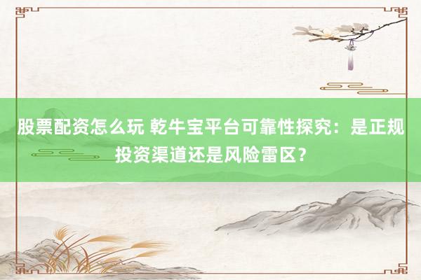 股票配资怎么玩 乾牛宝平台可靠性探究：是正规投资渠道还是风险雷区？