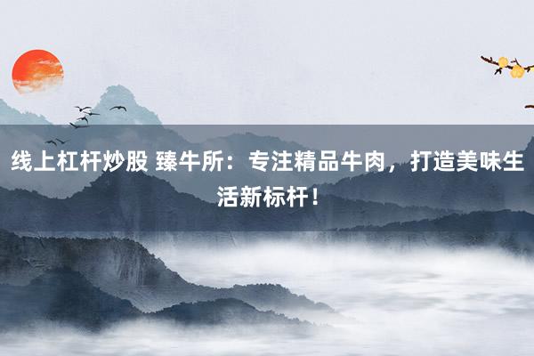 线上杠杆炒股 臻牛所：专注精品牛肉，打造美味生活新标杆！