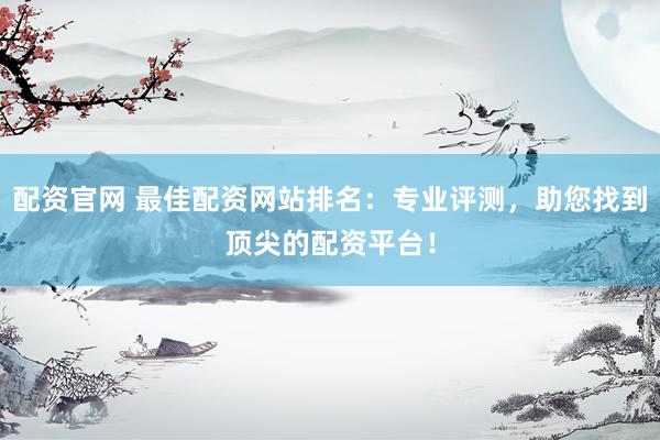 配资官网 最佳配资网站排名：专业评测，助您找到顶尖的配资平台！
