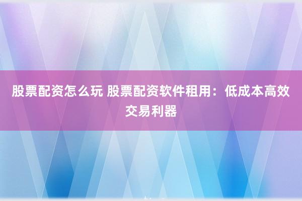 股票配资怎么玩 股票配资软件租用：低成本高效交易利器