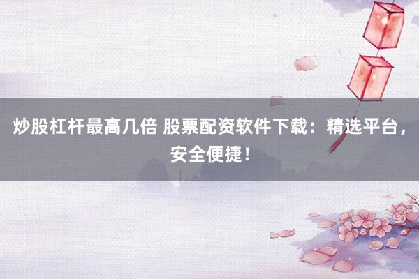 炒股杠杆最高几倍 股票配资软件下载：精选平台，安全便捷！