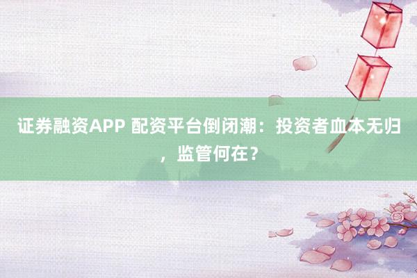 证券融资APP 配资平台倒闭潮：投资者血本无归，监管何在？