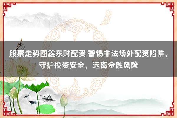 股票走势图鑫东财配资 警惕非法场外配资陷阱，守护投资安全，远离金融风险