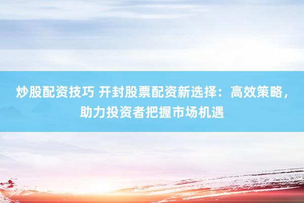 炒股配资技巧 开封股票配资新选择：高效策略，助力投资者把握市场机遇