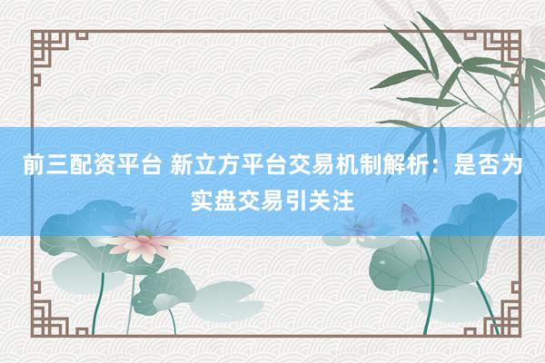 前三配资平台 新立方平台交易机制解析：是否为实盘交易引关注