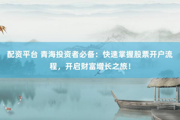 配资平台 青海投资者必备：快速掌握股票开户流程，开启财富增长之旅！