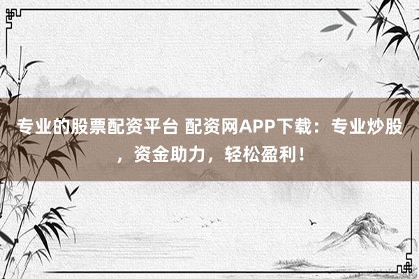 专业的股票配资平台 配资网APP下载：专业炒股，资金助力，轻松盈利！