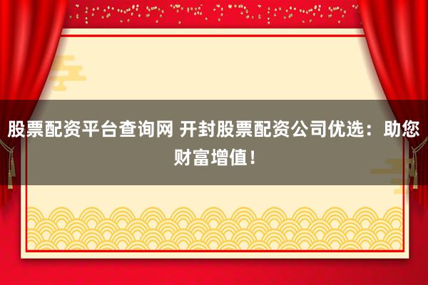 股票配资平台查询网 开封股票配资公司优选：助您财富增值！