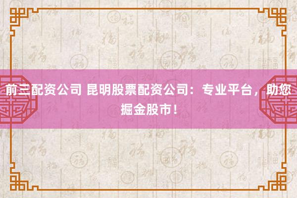 前三配资公司 昆明股票配资公司：专业平台，助您掘金股市！