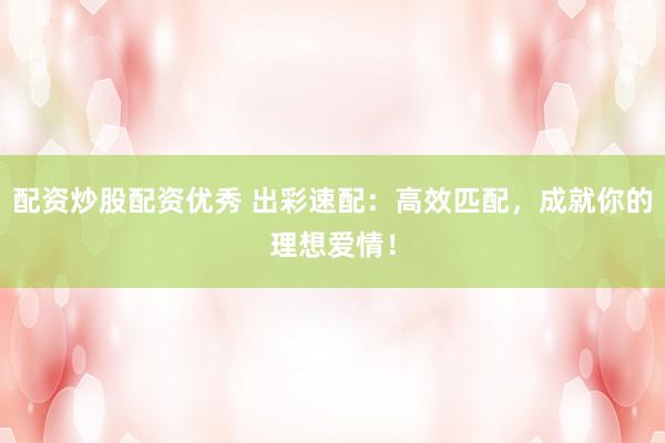 配资炒股配资优秀 出彩速配：高效匹配，成就你的理想爱情！