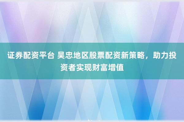 证券配资平台 吴忠地区股票配资新策略，助力投资者实现财富增值