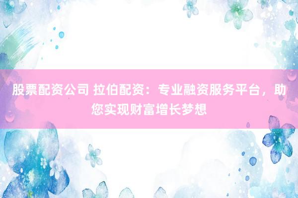 股票配资公司 拉伯配资：专业融资服务平台，助您实现财富增长梦想