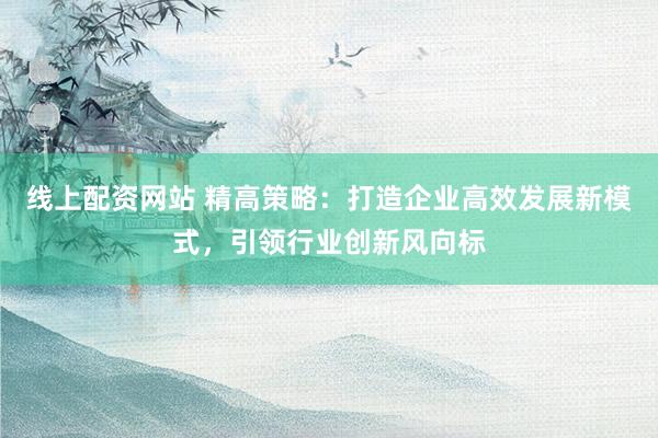 线上配资网站 精高策略：打造企业高效发展新模式，引领行业创新风向标