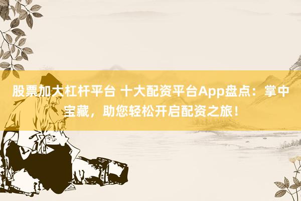 股票加大杠杆平台 十大配资平台App盘点：掌中宝藏，助您轻松开启配资之旅！