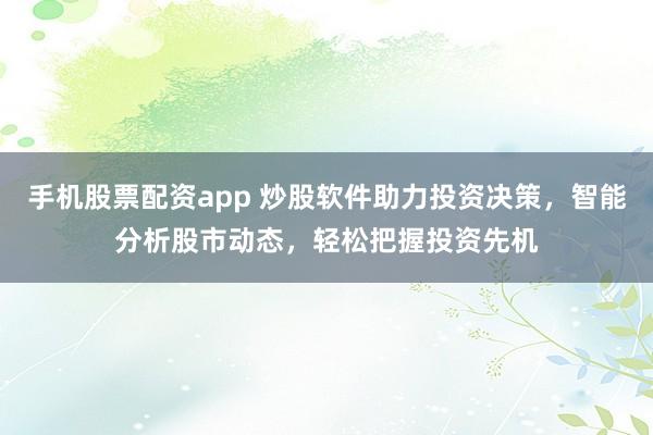 手机股票配资app 炒股软件助力投资决策，智能分析股市动态，轻松把握投资先机