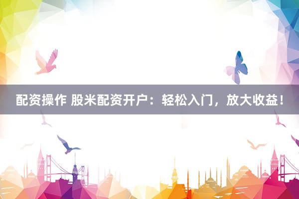 配资操作 股米配资开户：轻松入门，放大收益！