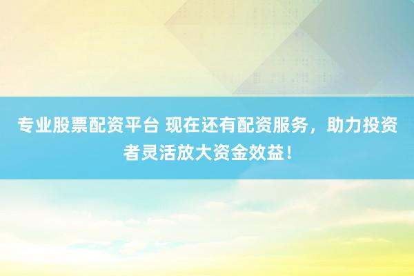 专业股票配资平台 现在还有配资服务，助力投资者灵活放大资金效益！