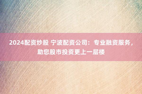 2024配资炒股 宁波配资公司：专业融资服务，助您股市投资更上一层楼