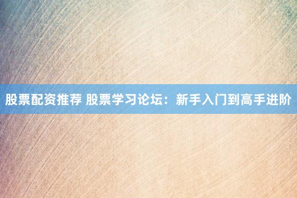 股票配资推荐 股票学习论坛：新手入门到高手进阶