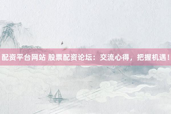 配资平台网站 股票配资论坛：交流心得，把握机遇！