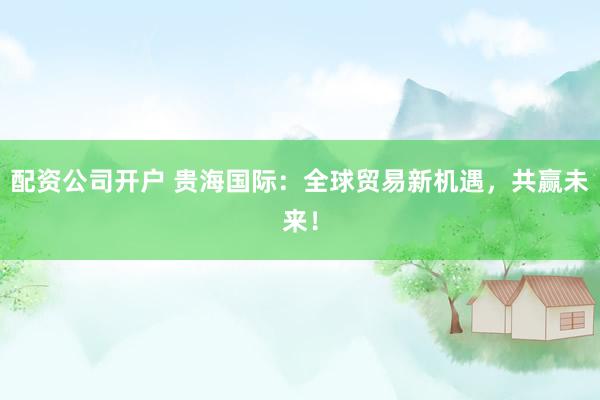 配资公司开户 贵海国际：全球贸易新机遇，共赢未来！