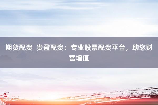 期货配资  贵盈配资：专业股票配资平台，助您财富增值