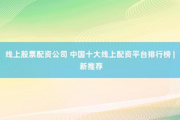 线上股票配资公司 中国十大线上配资平台排行榜 | 新推荐