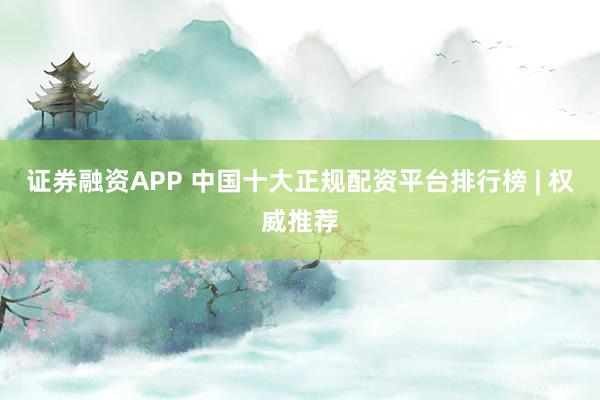 证券融资APP 中国十大正规配资平台排行榜 | 权威推荐