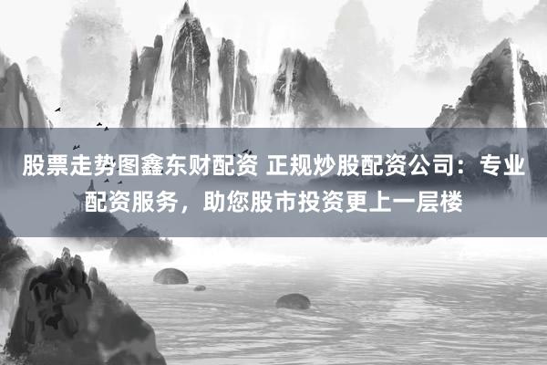 股票走势图鑫东财配资 正规炒股配资公司：专业配资服务，助您股市投资更上一层楼