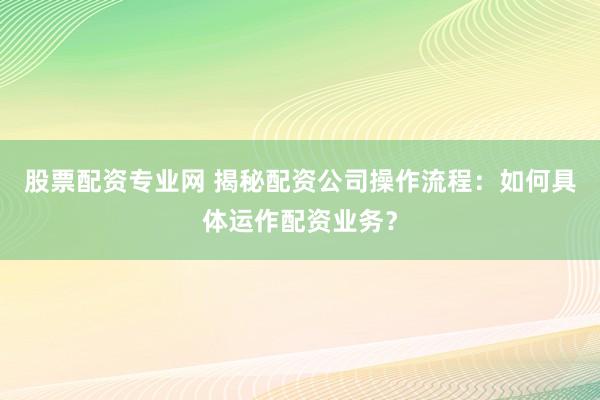 股票配资专业网 揭秘配资公司操作流程：如何具体运作配资业务？