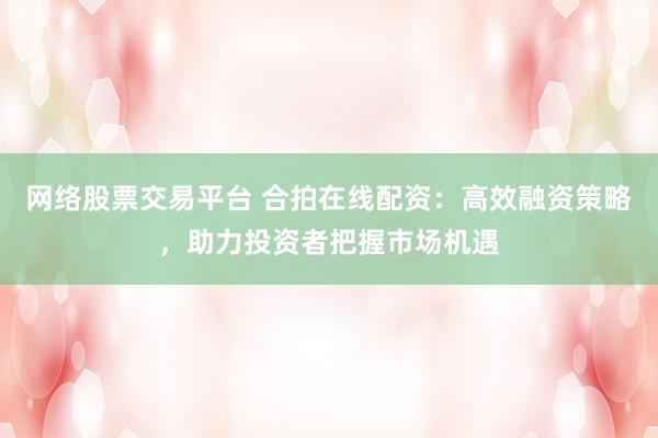 网络股票交易平台 合拍在线配资：高效融资策略，助力投资者把握市场机遇