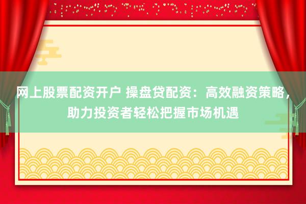 网上股票配资开户 操盘贷配资：高效融资策略，助力投资者轻松把握市场机遇