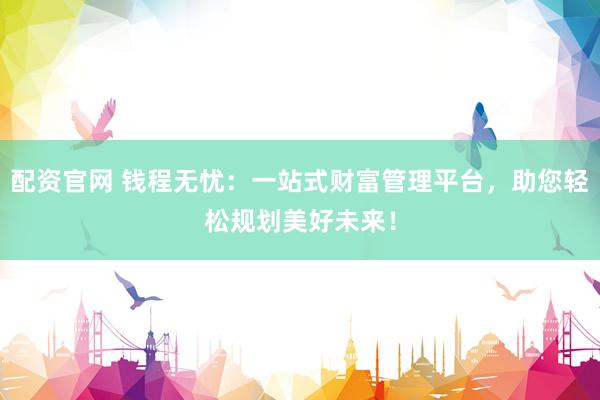 配资官网 钱程无忧：一站式财富管理平台，助您轻松规划美好未来！