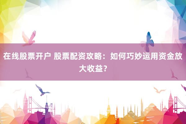 在线股票开户 股票配资攻略：如何巧妙运用资金放大收益？