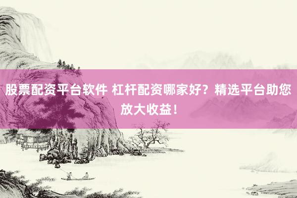 股票配资平台软件 杠杆配资哪家好？精选平台助您放大收益！