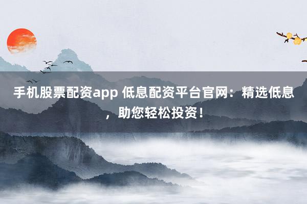 手机股票配资app 低息配资平台官网：精选低息，助您轻松投资！