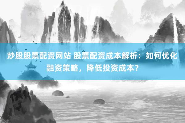 炒股股票配资网站 股票配资成本解析：如何优化融资策略，降低投资成本？
