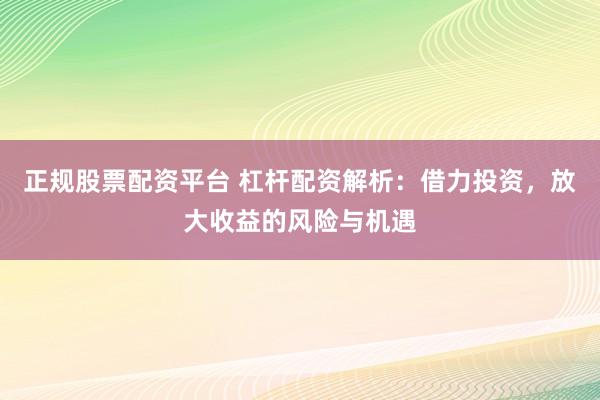 正规股票配资平台 杠杆配资解析：借力投资，放大收益的风险与机遇