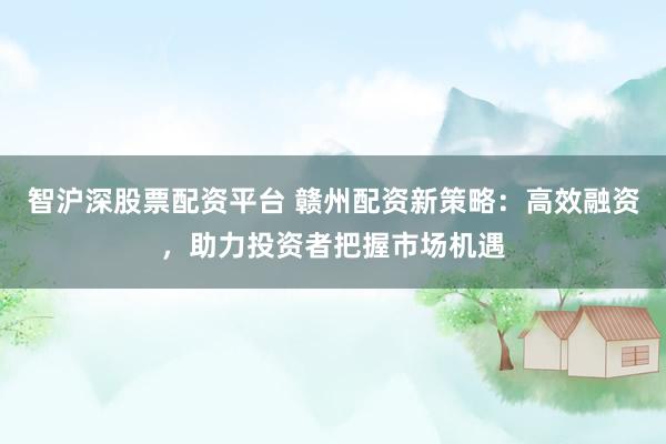 智沪深股票配资平台 赣州配资新策略：高效融资，助力投资者把握市场机遇