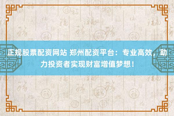 正规股票配资网站 郑州配资平台：专业高效，助力投资者实现财富增值梦想！