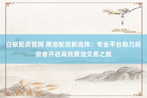 白银配资官网 原油配资新选择：专业平台助力投资者开启高效原油交易之旅