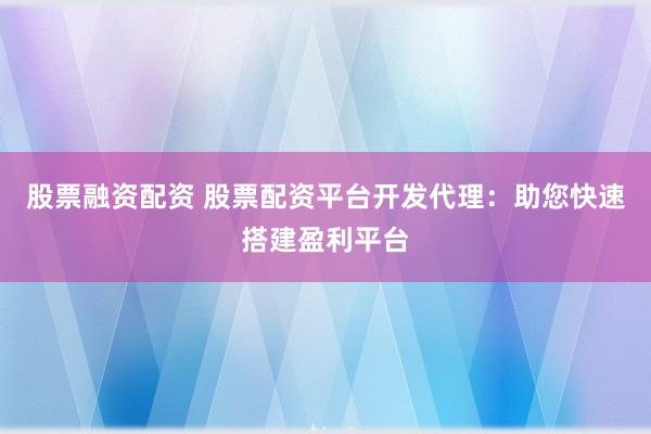 股票融资配资 股票配资平台开发代理：助您快速搭建盈利平台