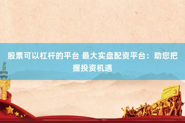 股票可以杠杆的平台 最大实盘配资平台：助您把握投资机遇
