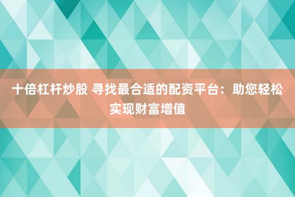十倍杠杆炒股 寻找最合适的配资平台：助您轻松实现财富增值