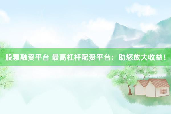 股票融资平台 最高杠杆配资平台：助您放大收益！